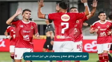 فوز الأهلي وتألق صلاح يسيطران على أبرز أحداث اليوم